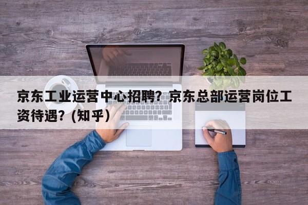 京东工业运营中心招聘？京东总部运营岗位工资待遇？(知乎）