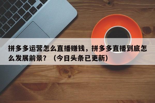 拼多多运营怎么直播赚钱，拼多多直播到底怎么发展前景？（今日头条已更新）