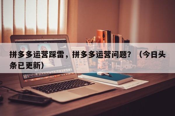 拼多多运营踩雷，拼多多运营问题？（今日头条已更新）