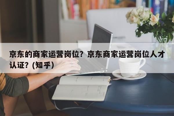 京东的商家运营岗位？京东商家运营岗位人才认证？(知乎）