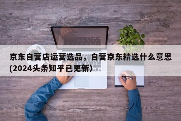 京东自营店运营选品，自营京东精选什么意思(2024头条知乎已更新）