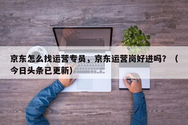 京东怎么找运营专员，京东运营岗好进吗？（今日头条已更新）