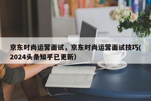 京东时尚运营面试，京东时尚运营面试技巧(2024头条知乎已更新）