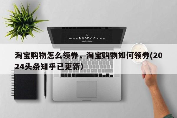 淘宝购物怎么领券，淘宝购物如何领券(2024头条知乎已更新）