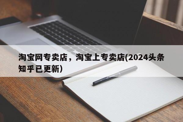 淘宝网专卖店，淘宝上专卖店(2024头条知乎已更新）