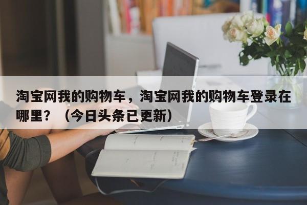 淘宝网我的购物车，淘宝网我的购物车登录在哪里？（今日头条已更新）