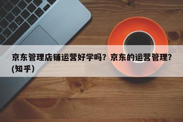 京东管理店铺运营好学吗？京东的运营管理？(知乎）