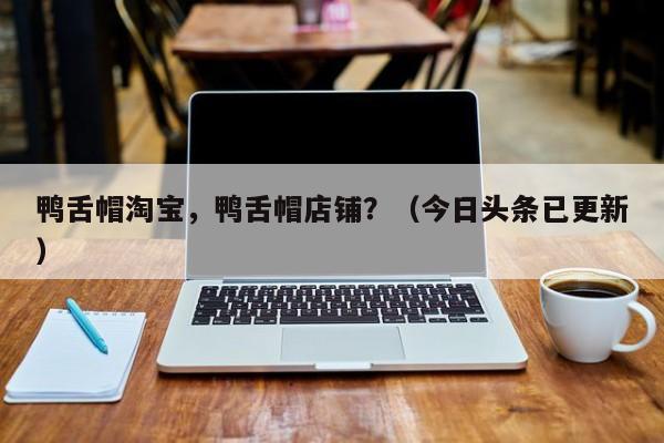 鸭舌帽淘宝，鸭舌帽店铺？（今日头条已更新）