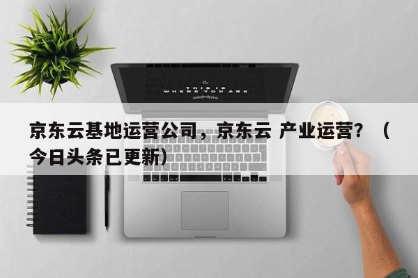 京东云基地运营公司，京东云 产业运营？（今日头条已更新）