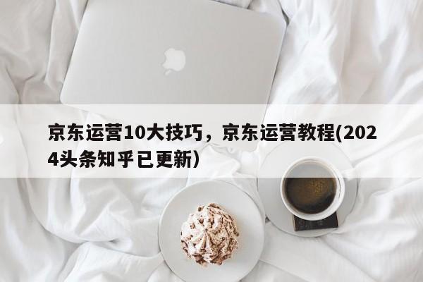 京东运营10大技巧，京东运营教程(2024头条知乎已更新）