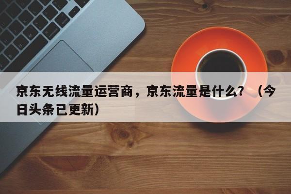 京东无线流量运营商，京东流量是什么？（今日头条已更新）