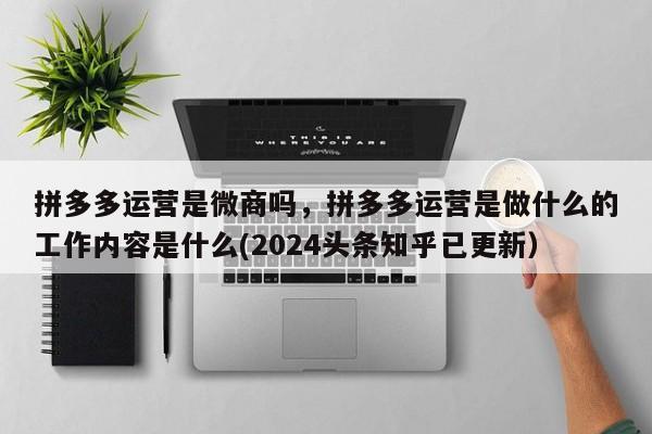 拼多多运营是微商吗，拼多多运营是做什么的工作内容是什么(2024头条知乎已更新）