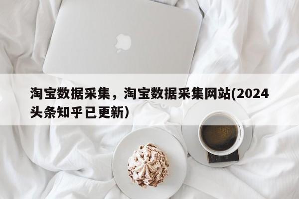淘宝数据采集，淘宝数据采集网站(2024头条知乎已更新）