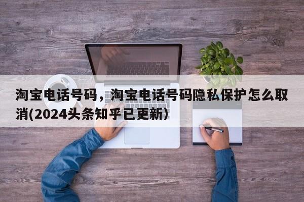 淘宝电话号码，淘宝电话号码隐私保护怎么取消(2024头条知乎已更新）