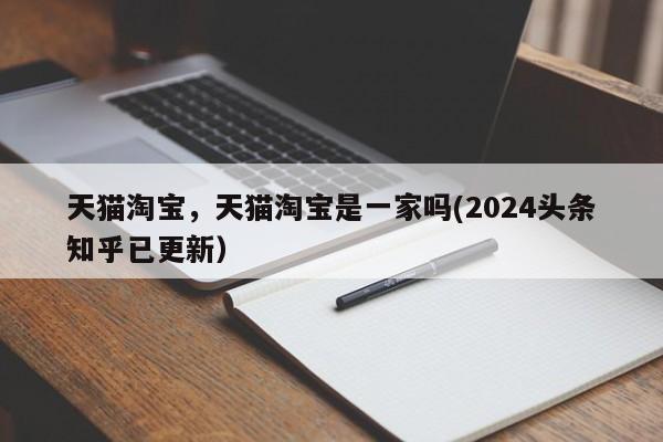 天猫淘宝，天猫淘宝是一家吗(2024头条知乎已更新）