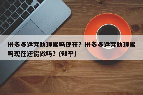 拼多多运营助理累吗现在？拼多多运营助理累吗现在还能做吗？(知乎）