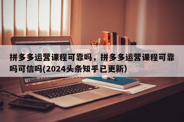 拼多多运营课程可靠吗，拼多多运营课程可靠吗可信吗(2024头条知乎已更新）