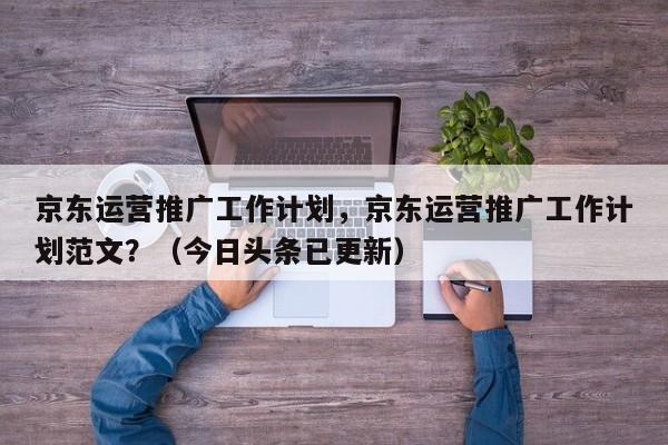 京东运营推广工作计划，京东运营推广工作计划范文？（今日头条已更新）