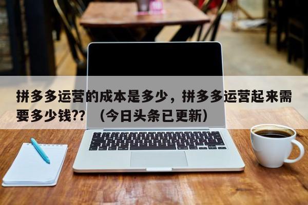 拼多多运营的成本是多少，拼多多运营起来需要多少钱?？（今日头条已更新）