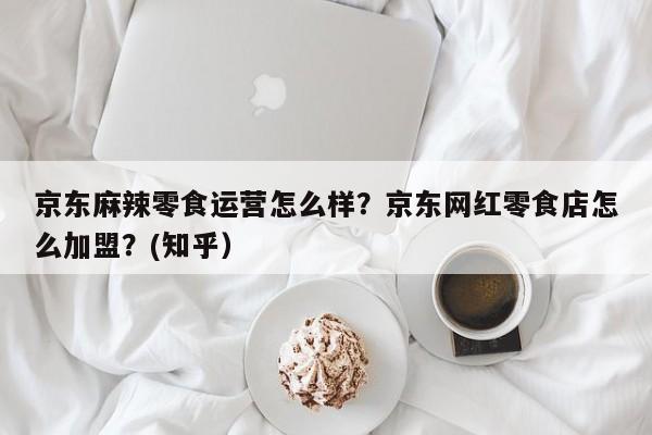 京东麻辣零食运营怎么样？京东网红零食店怎么加盟？(知乎）