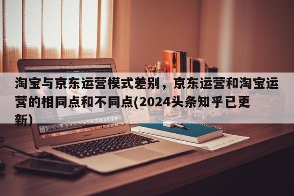 淘宝与京东运营模式差别，京东运营和淘宝运营的相同点和不同点(2024头条知乎已更新）