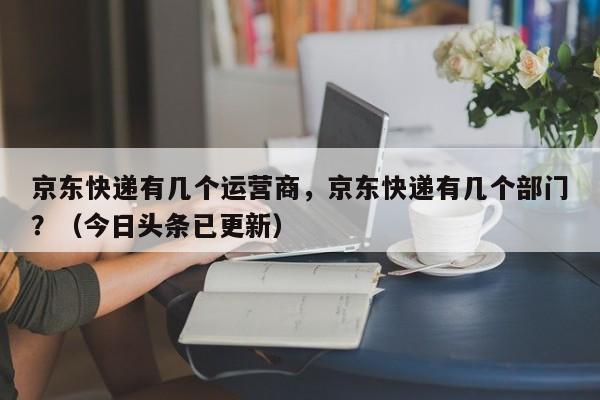 京东快递有几个运营商，京东快递有几个部门？（今日头条已更新）