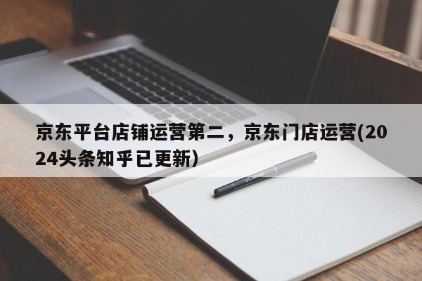 京东平台店铺运营第二，京东门店运营(2024头条知乎已更新）
