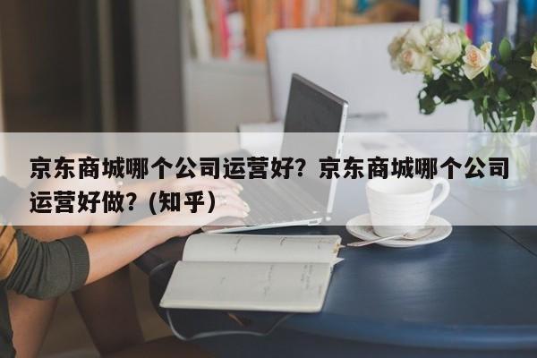 京东商城哪个公司运营好？京东商城哪个公司运营好做？(知乎）