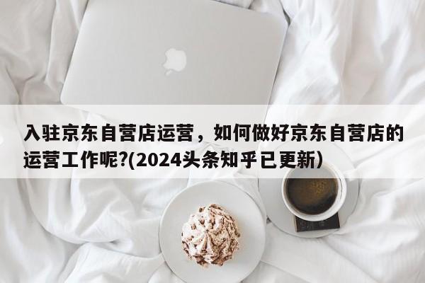 入驻京东自营店运营，如何做好京东自营店的运营工作呢?(2024头条知乎已更新）