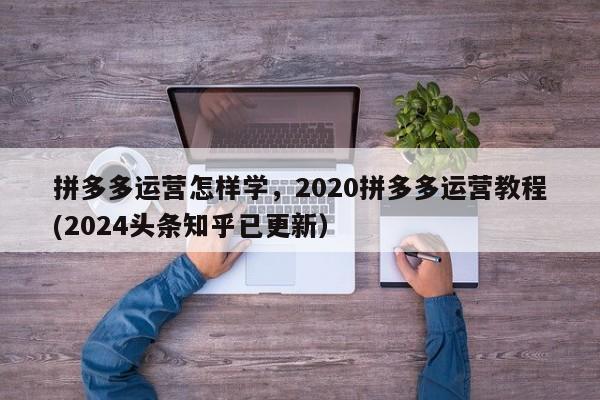 拼多多运营怎样学，2020拼多多运营教程(2024头条知乎已更新）